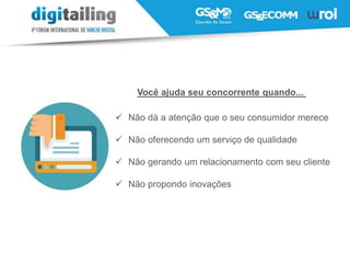 Você ajuda seu concorrente quando...
 Não dá a atenção que o seu consumidor merece
 Não oferecendo um serviço de qualidade
 Não gerando um relacionamento com seu cliente
 Não propondo inovações
 