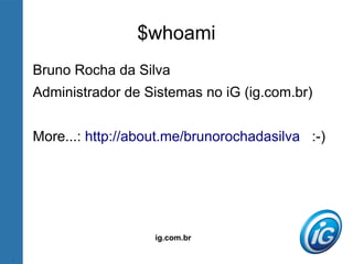 ig.com.br
$whoami
Bruno Rocha da Silva
Administrador de Sistemas no iG (ig.com.br)
More...: http://about.me/brunorochadasilva :-)
 