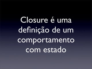 Closure é uma
deﬁnição de um
comportamento
  com estado
 