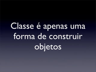 Classe é apenas uma
forma de construir
      objetos
 