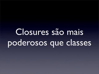 Closures são mais
poderosos que classes
 