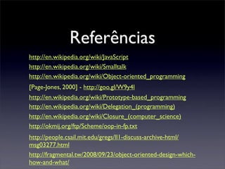Referências
http://en.wikipedia.org/wiki/JavaScript
http://en.wikipedia.org/wiki/Smalltalk
http://en.wikipedia.org/wiki/Object-oriented_programming
[Page-Jones, 2000] - http://goo.gl/W9y4l
http://en.wikipedia.org/wiki/Prototype-based_programming
http://en.wikipedia.org/wiki/Delegation_(programming)
http://en.wikipedia.org/wiki/Closure_(computer_science)
http://okmij.org/ftp/Scheme/oop-in-fp.txt
http://people.csail.mit.edu/gregs/ll1-discuss-archive-html/
msg03277.html
http://fragmental.tw/2008/09/23/object-oriented-design-which-
how-and-what/
 