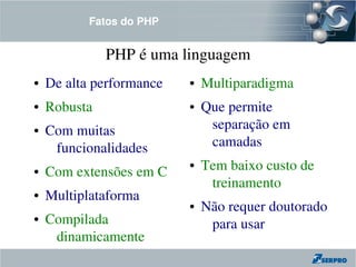 Fatos do PHP


              PHP é uma linguagem
●   De alta performance   ●   Multiparadigma
●   Robusta               ●   Que permite 
●   Com muitas                 separação em 
     funcionalidades           camadas
●   Com extensões em C
                          ●   Tem baixo custo de 
                               treinamento
●   Multiplataforma
                          ●   Não requer doutorado 
●   Compilada                  para usar
     dinamicamente
 