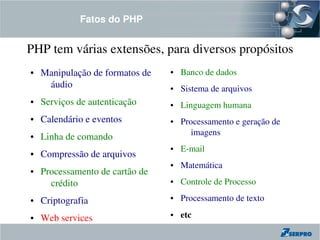 Fatos do PHP


PHP tem várias extensões, para diversos propósitos
●   Manipulação de formatos de    ●   Banco de dados
     áudio                        ●   Sistema de arquivos
●   Serviços de autenticação      ●   Linguagem humana
●   Calendário e eventos          ●   Processamento e geração de 
                                         imagens
●   Linha de comando
                                  ●   E­mail
●   Compressão de arquivos
                                  ●   Matemática
●   Processamento de cartão de 
      crédito                     ●   Controle de Processo
●   Criptografia                  ●   Processamento de texto

●   Web services
                                  ●   etc
 