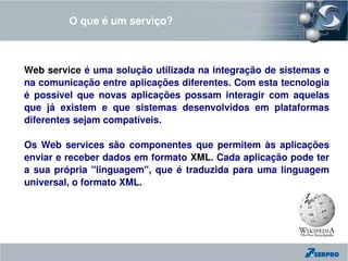 O que é um serviço?



Web service é uma solução utilizada na integração de sistemas e 
na comunicação entre aplicações diferentes. Com esta tecnologia 
é  possível  que  novas  aplicações  possam  interagir  com  aquelas 
que  já  existem  e  que  sistemas  desenvolvidos  em  plataformas 
diferentes sejam compatíveis.                                                               
                                                       
Os  Web  services  são  componentes  que  permitem  às  aplicações 
enviar e receber dados em formato XML. Cada aplicação pode ter 
a  sua  própria  "linguagem",  que  é  traduzida  para  uma  linguagem 
universal, o formato XML.
 