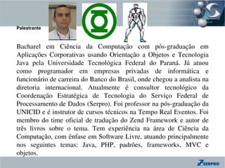 Palestrante



Bacharel  em  Ciência  da  Computação  com  pós­graduação  em 
Aplicações  Corporativas  usando  Orientação  a  Objetos  e  Tecnologia 
Java  pela  Universidade  Tecnológica  Federal  do  Paraná.  Já  atuou 
como  programador  em  empresas  privadas  de  informática  e 
funcionário de carreira do Banco do Brasil, onde chegou a analista na 
diretoria  internacional.  Atualmente  é  consultor  tecnológico  da 
Coordenação  Estratégica  de  Tecnologia  do  Serviço  Federal  de 
Processamento de Dados (Serpro). Foi professor na pós­graduação da 
UNICID e é instrutor de cursos técnicos na Tempo Real Eventos. Foi 
membro  do  time  oficial  de  tradução  do  Zend  Framework  e  autor  de 
três  livros  sobre  o  tema.  Tem  experiência  na  área  de  Ciência  da 
Computação, com ênfase em Software Livre, atuando principalmente 
nos  seguintes  temas:  Java,  PHP,  padrões,  frameworks,  MVC  e 
objetos.
 