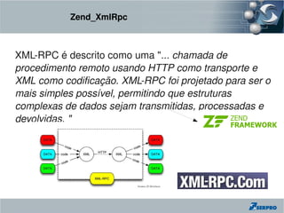 Zend_XmlRpc



XML­RPC é descrito como uma "... chamada de 
procedimento remoto usando HTTP como transporte e 
XML como codificação. XML­RPC foi projetado para ser o 
mais simples possível, permitindo que estruturas 
complexas de dados sejam transmitidas, processadas e 
devolvidas. "
 