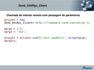 Zend_XmlRpc_Client


 Chamada de método remoto com passagem de parâmetros
$client = new
Zend_XmlRpc_Client('http://framework.zend.com/xmlrpc');

$arg1 = 1.1;
$arg2 = 'foo';

$result = $client->call('test.sayHello', array($arg1,
$arg2));
 