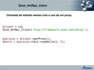 Zend_XmlRpc_Client


  Chamada de método remoto com o uso de um proxy



$client = new
Zend_XmlRpc_Client('http://framework.zend.com/xmlrpc');


$service = $client->getProxy();
$hello = $service->test->sayHello(1, 2);
 