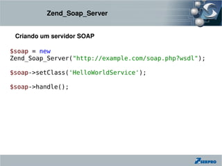 Zend_Soap_Server


 Criando um servidor SOAP

$soap = new
Zend_Soap_Server("http://example.com/soap.php?wsdl");

$soap->setClass('HelloWorldService');

$soap->handle();
 