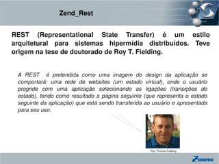 Zend_Rest


REST  (Representational  State  Transfer)  é  um  estilo 
arquitetural  para  sistemas  hipermídia  distribuídos.  Teve 
origem na tese de doutorado de Roy T. Fielding.


 A  REST    é  pretendida  como  uma  imagem  do  design  da  aplicação  se 
 comportará:  uma  rede  de  websites  (um  estado  virtual),  onde  o  usuário 
 progride  com  uma  aplicação  selecionando  as  ligações  (transições  do 
 estado),  tendo  como  resultado  a  página  seguinte  (que  representa  o  estado 
 seguinte da aplicação) que está sendo transferida ao usuário e apresentada 
 para seu uso.




                                                          Roy Thomas Fielding
 