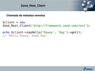 Zend_Rest_Client


  Chamada de métodos remotos

$client = new
Zend_Rest_Client('http://framework.zend.com/rest');

echo $client->sayHello('Davey', 'Day')->get();
// "Hello Davey, Good Day"
 