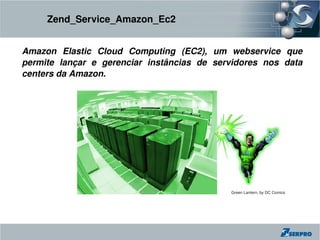 Zend_Service_Amazon_Ec2


Amazon  Elastic  Cloud  Computing  (EC2),  um  webservice  que 
permite  lançar  e  gerenciar  instâncias  de  servidores  nos  data 
centers da Amazon.




                                                   Green Lantern, by DC Comics
 