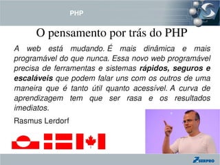 PHP


       O pensamento por trás do PHP
A  web  está  mudando. É  mais  dinâmica  e  mais 
programável do que nunca. Essa novo web programável 
precisa  de  ferramentas  e  sistemas  rápidos,  seguros  e 
escaláveis que podem falar uns com os outros de uma 
maneira  que  é  tanto  útil  quanto  acessível. A  curva  de 
aprendizagem  tem  que  ser  rasa  e  os  resultados 
imediatos.
Rasmus Lerdorf
 