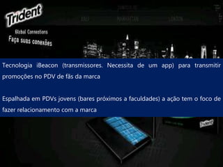 Tecnologia iBeacon (transmissores. Necessita de um app) para transmitir
promoções no PDV de fãs da marca
Espalhada em PDVs jovens (bares próximos a faculdades) a ação tem o foco de
fazer relacionamento com a marca
 