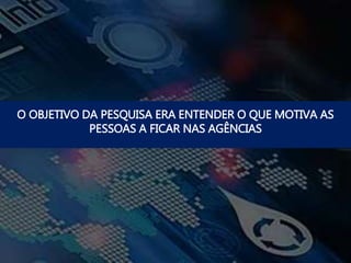 O OBJETIVO DA PESQUISA ERA ENTENDER O QUE MOTIVA AS
PESSOAS A FICAR NAS AGÊNCIAS
 