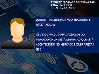 PESQUISA REALIZADA DE 22/08 A 24/08
CANAL: FACEBOOK
TOTAL RESPOSTAS: 33
QUEREM TER LIBERDADE PARA TRABALHAR E
PODER INOVAR
ISSO MOSTRA QUE O PROFISSIONAL DO
MERCADO ONLINE ESTÁ ATENTO AO QUE ESTÁ
ACONTECENDO NO MERCADO E QUER APLICAR
ISSO
 