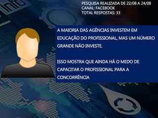 PESQUISA REALIZADA DE 22/08 A 24/08
CANAL: FACEBOOK
TOTAL RESPOSTAS: 33
A MAIORIA DAS AGÊNCIAS INVESTEM EM
EDUCAÇÃO DO PROFISSIONAL, MAS UM NÚMERO
GRANDE NÃO INVESTE.
ISSO MOSTRA QUE AINDA HÁ O MEDO DE
CAPACITAR O PROFISSIONAL PARA A
CONCORRÊNCIA
 