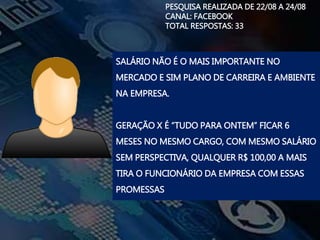PESQUISA REALIZADA DE 22/08 A 24/08
CANAL: FACEBOOK
TOTAL RESPOSTAS: 33
SALÁRIO NÃO É O MAIS IMPORTANTE NO
MERCADO E SIM PLANO DE CARREIRA E AMBIENTE
NA EMPRESA.
GERAÇÃO X É “TUDO PARA ONTEM” FICAR 6
MESES NO MESMO CARGO, COM MESMO SALÁRIO
SEM PERSPECTIVA, QUALQUER R$ 100,00 A MAIS
TIRA O FUNCIONÁRIO DA EMPRESA COM ESSAS
PROMESSAS
 