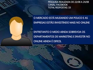 PESQUISA REALIZADA DE 22/08 A 24/08
CANAL: FACEBOOK
TOTAL RESPOSTAS: 33
O MERCADO ESTÁ MUDANDO UM POUCO E AS
EMPRESAS ESTÃO INVESTINDO MAIS NO ONLINE
ENTRETANTO O MEDO AINDA SOBREVOA OS
DEPARTAMENTOS DE MARKETING E INVESTIR NO
ONLINE AINDA É DIFICIL
 