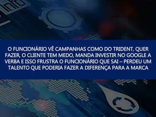 O FUNCIONÁRIO VÊ CAMPANHAS COMO DO TRIDENT, QUER
FAZER, O CLIENTE TEM MEDO, MANDA INVESTIR NO GOOGLE A
VERBA E ISSO FRUSTRA O FUNCIONÁRIO QUE SAI – PERDEU UM
TALENTO QUE PODERIA FAZER A DIFERENÇA PARA A MARCA
 