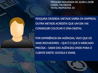 PESQUISA REALIZADA DE 22/08 A 24/08
CANAL: FACEBOOK
TOTAL RESPOSTAS: 33
PESQUISA DIVIDIDA: METADE SAIRIA DA EMPRESA,
OUTRA METADE ACREDITA QUE UM DIA VAI
CONSEGUIR COLOCAR O DNA DIGITAL
POR EXPERIÊNCIA EM AGÊNCIAS, VEJO QUE OS
MAIS INOVADORES – QUE É O QUE O MERCADO
PRECISA – SAEM DAS AGÊNCIAS ONDE PARA O
CLIENTE EXISTE: GOOGLE E EMAIL
 