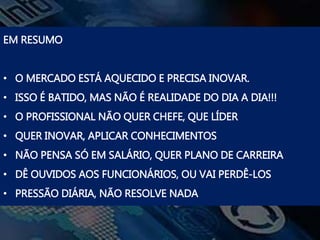 EM RESUMO
• O MERCADO ESTÁ AQUECIDO E PRECISA INOVAR.
• ISSO É BATIDO, MAS NÃO É REALIDADE DO DIA A DIA!!!
• O PROFISSIONAL NÃO QUER CHEFE, QUE LÍDER
• QUER INOVAR, APLICAR CONHECIMENTOS
• NÃO PENSA SÓ EM SALÁRIO, QUER PLANO DE CARREIRA
• DÊ OUVIDOS AOS FUNCIONÁRIOS, OU VAI PERDÊ-LOS
• PRESSÃO DIÁRIA, NÃO RESOLVE NADA
 