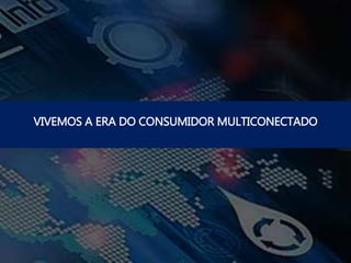 VIVEMOS A ERA DO CONSUMIDOR MULTICONECTADO
 