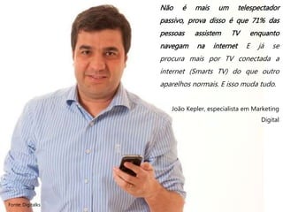 Fonte: Digitalks
Não é mais um telespectador
passivo, prova disso é que 71% das
pessoas assistem TV enquanto
navegam na internet E já se
procura mais por TV conectada a
internet (Smarts TV) do que outro
aparelhos normais. E isso muda tudo.
João Kepler, especialista em Marketing
Digital
 