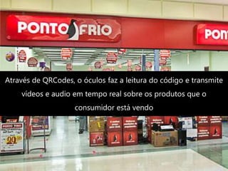 Através de QRCodes, o óculos faz a leitura do código e transmite
vídeos e audio em tempo real sobre os produtos que o
consumidor está vendo
 