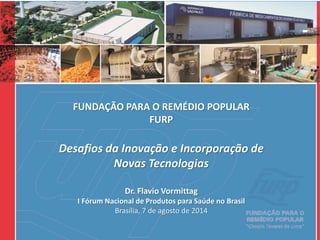 FUNDAÇÃO PARA O REMÉDIO POPULAR
FURP
Desafios da Inovação e Incorporação de
Novas Tecnologias
Dr. Flavio Vormittag
I Fórum Nacional de Produtos para Saúde no Brasil
Brasília, 7 de agosto de 2014
 