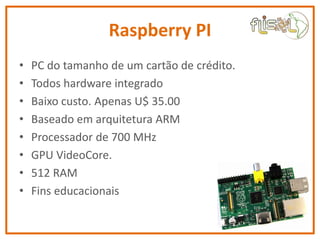 Raspberry PI
• PC do tamanho de um cartão de crédito.
• Todos hardware integrado
• Baixo custo. Apenas U$ 35.00
• Baseado ...