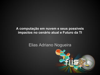 A computação em nuvem e seus possíveis
impactos no cenário atual e Futuro da TI
Elias Adriano Nogueira
 