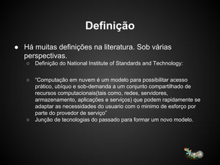 Definição
● Há muitas definições na literatura. Sob várias
perspectivas.
○ Definição do National Institute of Standards and Technology:
○ “Computação em nuvem é um modelo para possibilitar acesso
prático, ubíquo e sob-demanda a um conjunto compartilhado de
recursos computacionais(tais como, redes, servidores,
armazenamento, aplicações e serviços) que podem rapidamente se
adaptar as necessidades do usuario com o minimo de esforço por
parte do provedor de serviço”
○ Junção de tecnologias do passado para formar um novo modelo.
 