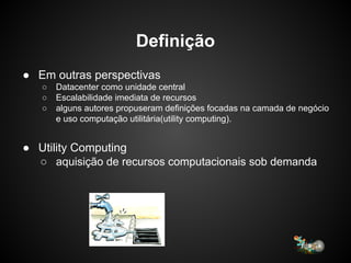 Definição
● Em outras perspectivas
○ Datacenter como unidade central
○ Escalabilidade imediata de recursos
○ alguns autores propuseram definições focadas na camada de negócio
e uso computação utilitária(utility computing).
● Utility Computing
○ aquisição de recursos computacionais sob demanda
 