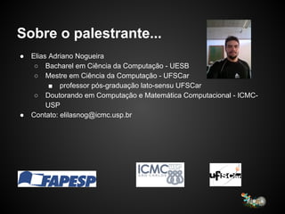 Sobre o palestrante...
● Elias Adriano Nogueira
○ Bacharel em Ciência da Computação - UESB
○ Mestre em Ciência da Computação - UFSCar
■ professor pós-graduação lato-sensu UFSCar
○ Doutorando em Computação e Matemática Computacional - ICMC-
USP
● Contato: elilasnog@icmc.usp.br
 