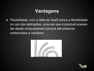 Vantagens
● Flexibilidade: com a idéia de SaaS temos a flexibilidade
no uso das aplicações, uma vez que é possível acessá-
las desde computadores comuns até sistemas
embarcados e celulares.
 
