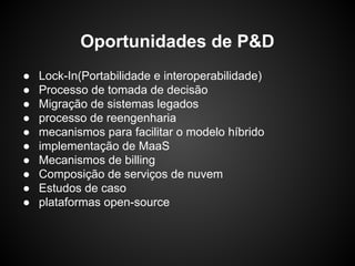 ● Lock-In(Portabilidade e interoperabilidade)
● Processo de tomada de decisão
● Migração de sistemas legados
● processo de reengenharia
● mecanismos para facilitar o modelo híbrido
● implementação de MaaS
● Mecanismos de billing
● Composição de serviços de nuvem
● Estudos de caso
● plataformas open-source
Oportunidades de P&D
 