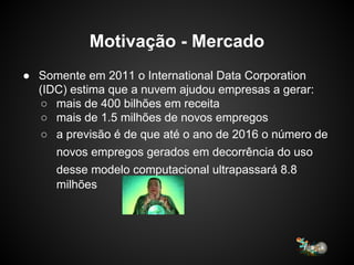 Motivação - Mercado
● Somente em 2011 o International Data Corporation
(IDC) estima que a nuvem ajudou empresas a gerar:
○ mais de 400 bilhões em receita
○ mais de 1.5 milhões de novos empregos
○ a previsão é de que até o ano de 2016 o número de
novos empregos gerados em decorrência do uso
desse modelo computacional ultrapassará 8.8
milhões
 