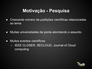 Motivação - Pesquisa
● Crescente número de publições científicas relacionadas
ao tema
● Muitas universidades de ponta abordando o assunto.
● Muitos eventos científicos
○ IEEE CLOSER, SECLOUD, Journal of Cloud
computing
 