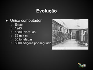Evolução
● Unico computador
○ Eniac
○ 1943
○ 18800 válvulas
○ 72 m x m
○ 30 toneladas
○ 5000 adições por segundo
 