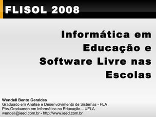 FLISOL 2008

                      Informática em
                          Educação e
                   Software Livre nas
                             Escolas

Wendell Bento Geraldes
Graduado em Análise e Desenvolvimento de Sistemas - FLA
Pós-Graduando em Informática na Educação – UFLA
wendell@ieed.com.br - http://www.ieed.com.br
 