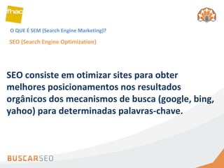 O QUE É SEM (Search Engine Marketing)? SEO (Search Engine Optimization) SEO consiste em otimizar sites para obter melhores posicionamentos nos resultados orgânicos dos mecanismos de busca (google, bing, yahoo) para determinadas palavras-chave. 