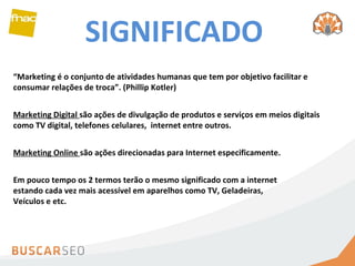 SIGNIFICADO “ Marketing é o conjunto de atividades humanas que tem por objetivo facilitar e consumar relações de troca”. (Phillip Kotler) Marketing Digital  são ações de divulgação de produtos e serviços em meios digitais como TV digital, telefones celulares,  internet entre outros.  Marketing Online  são ações direcionadas para Internet especificamente. Em pouco tempo os 2 termos terão o mesmo significado com a internet estando cada vez mais acessível em aparelhos como TV, Geladeiras, Veículos e etc.  