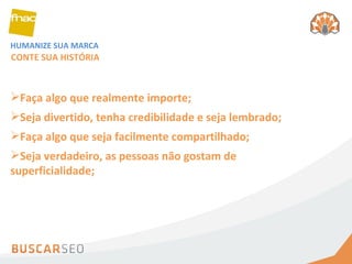 HUMANIZE SUA MARCA Faça algo que realmente importe;  CONTE SUA HISTÓRIA Seja divertido, tenha credibilidade e seja lembrado;  Faça algo que seja facilmente compartilhado;  Seja verdadeiro, as pessoas não gostam de superficialidade;  