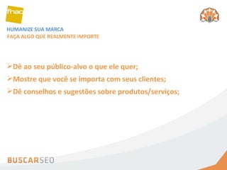 HUMANIZE SUA MARCA FAÇA ALGO QUE REALMENTE IMPORTE Dê ao seu público-alvo o que ele quer;  Mostre que você se importa com seus clientes; Dê conselhos e sugestões sobre produtos/serviços; 