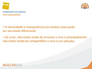 HUMANIZE SUA MARCA SEJA VERDADEIRO A sinceridade e transparência em muitos casos pode ser seu maior diferencial; Se errar, não tenha medo de arrumar o erro e principalmente não tenha medo de compartilhar o erro e sua solução; 