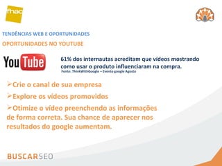 TENDÊNCIAS WEB E OPORTUNIDADES OPORTUNIDADES NO YOUTUBE Crie o canal de sua empresa Explore os vídeos promovidos Otimize o vídeo preenchendo as informações de forma correta. Sua chance de aparecer nos resultados do google aumentam. 61% dos internautas acreditam que vídeos mostrando como usar o produto influenciaram na compra. Fonte: ThinkWithGoogle – Evento google Agosto 