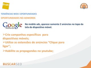 TENDÊNCIAS WEB E OPORTUNIDADES OPORTUNIDADES NO ADWORDS Crie campanhas específicas  para dispositivos móveis; Utilize as extensões de anúncios “Clique para ligar”; No mobile ads, aparece somente 2 anúncios no topo da tela do dispositivo móvel. Habilite as propagandas no youtube; 