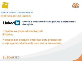 TENDÊNCIAS WEB E OPORTUNIDADES OPORTUNIDADES NO LINKEDIN Explore os grupos disponíveis do linkedin; Busque por possíveis empresas para prospecção e veja quem trabalha nela para entrar em contato; Linkedin é uma ótima fonte de pesquisa e oportunidade de negócio. 